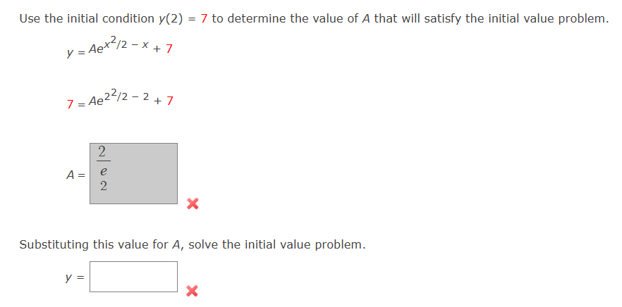 Use the initial condition y(2) = 7 to determine the value of A that will satisfy the initial value problem.
y = Aex /2-x+7
7 = Ae²²/2-2 +7
A =
2
y =
2
Substituting this value for A, solve the initial value problem.
X