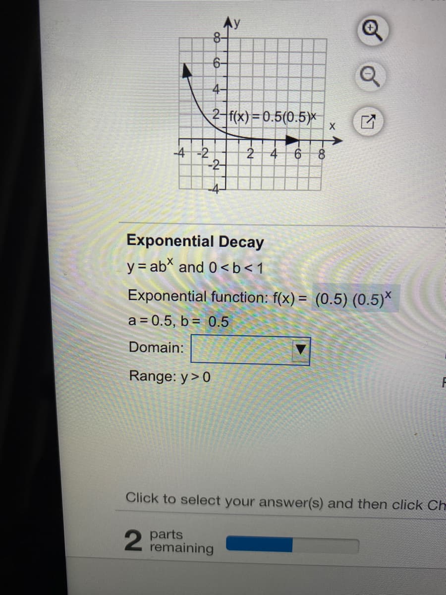 6-
4-
2-f(x)=0.5(0.5)x
->
-4-2
2
Exponential Decay
y = ab and 0<b<1
Exponential function: f(x) = (0.5) (0.5)*
a = 0.5, b= 0.5
Domain:
Range: y> 0
Click to select your answer(s) and then click Ch
parts
remaining
