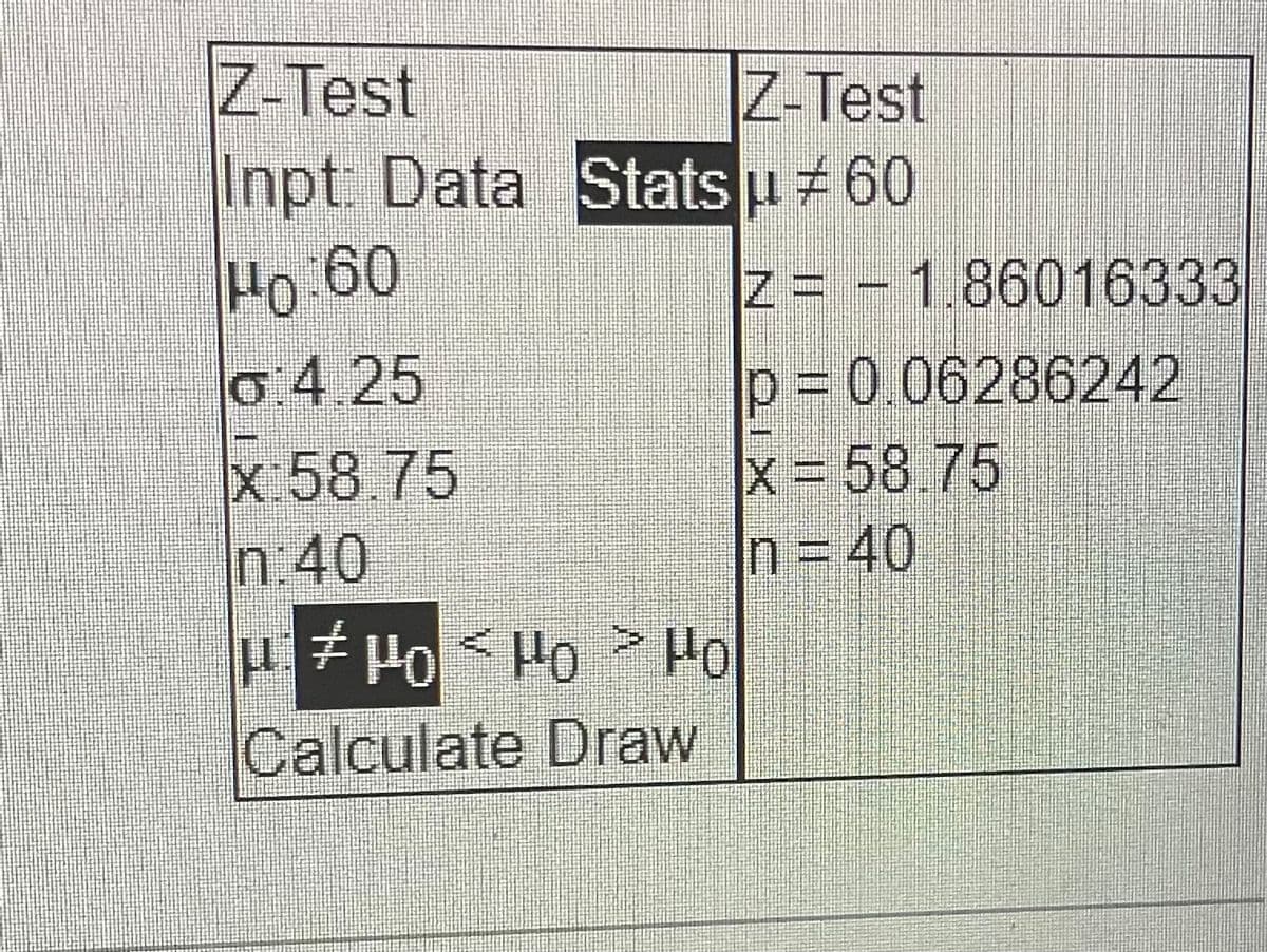 Z-Test
Z-Test
Inpt: Data Stats µ # 60
Ho 60
G: 4.25
x:58.75
n:40
μέ μο 5 μο > Μο
Ho
Calculate Draw
Z-1.86016333
p = 0.06286242
x = 58.75
n = 40