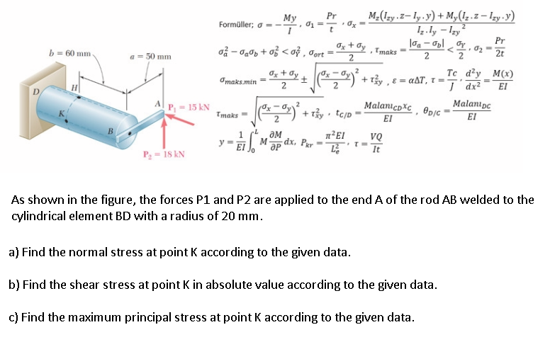 M;(Izy.z- ly.y) + M,(1z.z – Izy-y)
• Ox
Pr
Мy
Formüller; o =-
. Oj =
Iz.Iy - Izy
Pr
b = 60 mm
oå - o0p + o3 < oỷ , Jort
Ox + Oy
Tmaks
2.
2t
a = 50 mm
2.
Oz + Øy
Te d?y M(x)
(O2) + 13y , ɛ = a&T, t = 7' dx²
I dx?
0x – Oy
2
Omaks.min =
EI
A P, = 15 kN
MalanıcpXc, @pjc *
EI
Malanıpc
*) + r3y • tejp =
Tmaks =
2
EI
OM
dx, Pgr
M
VQ
y =
%3D
It
P; = 1s kN
As shown in the figure, the forces P1 and P2 are applied to the end A of the rod AB welded to the
cylindrical element BD with a radius of 20 mm.
a) Find the normal stress at point K according to the given data.
b) Find the shear stress at point K in absolute value according to the given data.
c) Find the maximum principal stress at point K according to the given data.
