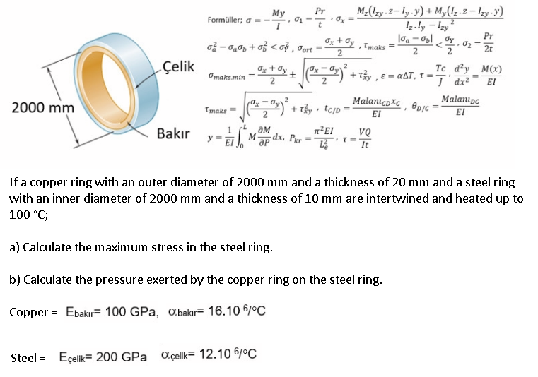 M2(Izy.Z– ly-y) + M,(1z.z – lzy-y)
1z.ly - Izy?
Pr
Мy
Formüller; o =-
• Oy =
Oz + Oy
o - ạ0p + o < oỷ , Jort =
, Tmaks
2
Pr
•02 =
2
2t
2
Çelik
Og + Oy
Te d²y_M(x)
Omaks.min
+ τ , ε αΔΤ, τ,.
EI
MalanıcoXc , @pjc
EI
2
Malanıpc
2000 mm
) + ry tejp =
Tmaks =
EI
Bakır
ƏM
dx. Pgr
VQ
M
It
If a copper ring with an outer diameter of 2000 mm and a thickness of 20 mm and a steel ring
with an inner diameter of 2000 mm and a thickness of 10 mm are intertwined and heated up to
100 °C;
a) Calculate the maximum stress in the steel ring.
b) Calculate the pressure exerted by the copper ring on the steel ring.
Copper = Ebakır= 100 GPa, abakıF 16.10-6/°C
Steel =
Eçelik= 200 GPa açelik= 12.10-6/ºC
