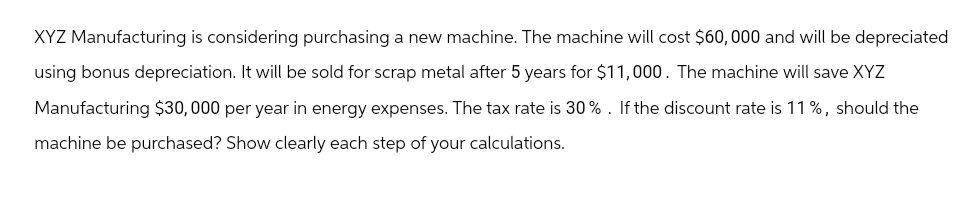 XYZ Manufacturing is considering purchasing a new machine. The machine will cost $60,000 and will be depreciated
using bonus depreciation. It will be sold for scrap metal after 5 years for $11,000. The machine will save XYZ
Manufacturing $30,000 per year in energy expenses. The tax rate is 30%. If the discount rate is 11%, should the
machine be purchased? Show clearly each step of your calculations.
