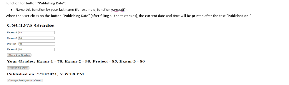 Function for button "Publishing Date":
• Name this function by your last name (for example, function yamoutl)).
When the user clicks on the button "Publishing Date" (after filling all the textboxes), the current date and time will be printed after the text "Published on:"
CSCI375 Grades
Exam-1 (70
Exam-2 98
Project 86
Exam-3 80
Show the Grades
Your Grades: Exam-1 - 78, Exam-2 - 98, Project - 85, Exam-3 - 80
Publishing Date
Published on: 5/10/2021, 5:39:08 PM
Change Background Color
