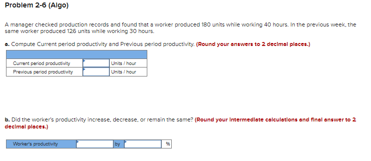 Problem 2-6 (Algo)
A manager checked production records and found that a worker produced 180 units while working 40 hours. In the previous week, the
same worker produced 126 units while working 30 hours.
a. Compute Current period productivity and Previous period productivity. (Round your answers to 2 decimal places.)
Current period productivity
Previous period productivity
Units/hour
Units/hour
b. Did the worker's productivity increase, decrease, or remain the same? (Round your Intermediate calculations and final answer to 2
decimal places.)
Worker's productivity
by
%6