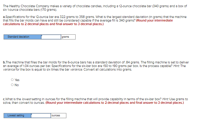 The Healthy Chocolate Company makes a variety of chocolate candles, including a 12-ounce chocolate bar (340 grams) and a box of
six 1-ounce chocolate bars (170 grams).
a.Specifications for the 12-ounce bar are 322 grams to 358 grams. What is the largest standard deviation (In grams) that the machine
that fills the bar molds can have and still be considered capable if the average fill is 340 grams? (Round your intermediate
calculations to 2 decimal places and final answer to 3 decimal places.)
Standard deviation
b.The machine that filles the bar molds for the 6-ounce bars has a standard deviation of .84 grams. The filling machine is set to deliver
an average of 1.04 ounces per bar. Specifications for the six-bar box are 150 to 190 grams per box. Is the process capable? Hint: The
variance for the box is equal to six times the bar variance. Convert all calculations Into grams.
O Yes
O No
grams
c.What is the lowest setting in ounces for the filling machine that will provide capability in terms of the six-bar box? Hint: Use grams to
solve, then convert to ounces. (Round your Intermediate calculations to 2 decimal places and final answer to 3 decimal places.)
Lowest setting
ounces