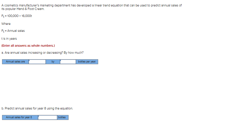 A cosmetics manufacturer's marketing department has developed a linear trend equation that can be used to predict annual sales of
Its popular Hand & Foot Cream.
Ft = 100,000 - 16.000t
Where
F₁ = Annual sales
t is in years
(Enter all answers as whole numbers.)
a. Are annual sales increasing or decreasing? By how much?
Annual sales are
b. Predict annual sales for year 8 using the equation.
Annual sales for year 8
bottles
bottles per year.