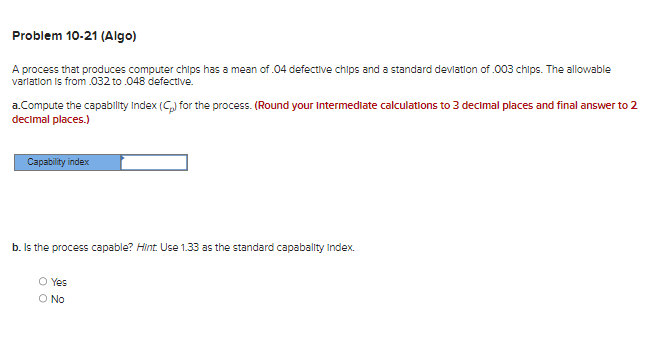 Problem 10-21 (Algo)
A process that produces computer chips has a mean of .04 defective chips and a standard deviation of .003 chips. The allowable
variation is from .032 to .048 defective.
a.Compute the capability Index (C) for the process. (Round your Intermediate calculations to 3 decimal places and final answer to 2
decimal places.)
Capability index
b. Is the process capable? Hint. Use 1.33 as the standard capabality Index.
O Yes
O No