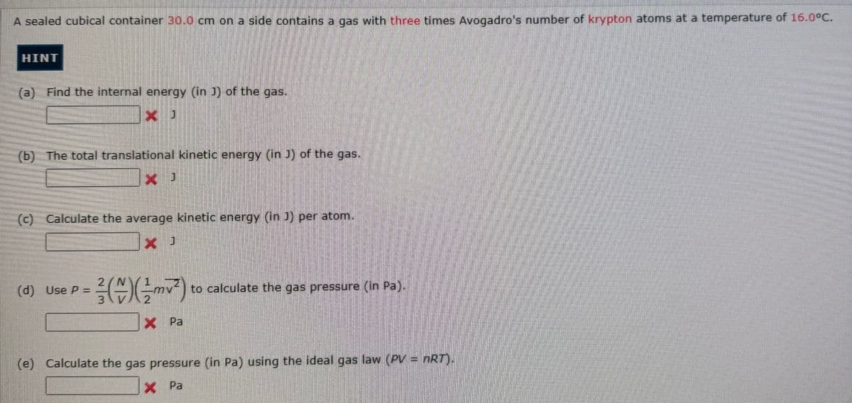 A sealed cubical container 30.0 cm on a side contains a gas with three times Avogadro's number of krypton atoms at a temperature of 16.0°C.
HINT
(a) Find the internal energy (in J) of the gas.
x
(b) The total translational kinetic energy (in J) of the gas.
X
(c) Calculate the average kinetic energy (in J) per atom.
x
X J
1
- (+) (²²) to calculate the gas pressure (in Pa).
(d) Use P =
x
X Pa
(e) Calculate the gas pressure (in Pa) using the ideal gas law (PV = nRT).
X Pa
