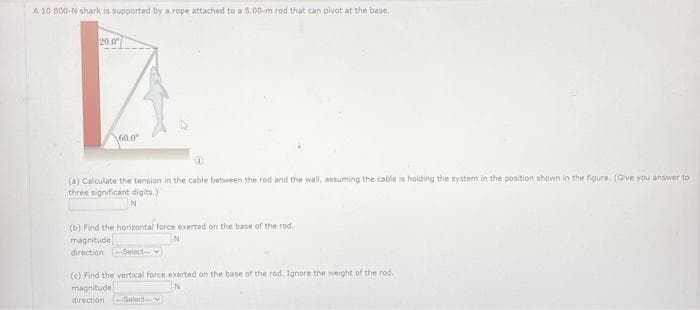 A 10 800-N shark is supported by a rope attached to a 5.00-m rod that can pivot at the base.
20.0
60.0
(a) Calculate the tension in the cable between the rod and the wall, assuming the cable is holding the system in the position shown in the figure. (Give you answer to
three significant digits.)
N
(b) Find the horizontal force exerted on the base of the rod
magnitude
N
direction -Select-
(c) Find the vertical force exerted on the base of the rod. Ignore the weight of the rod.
magnitude
direction Select-