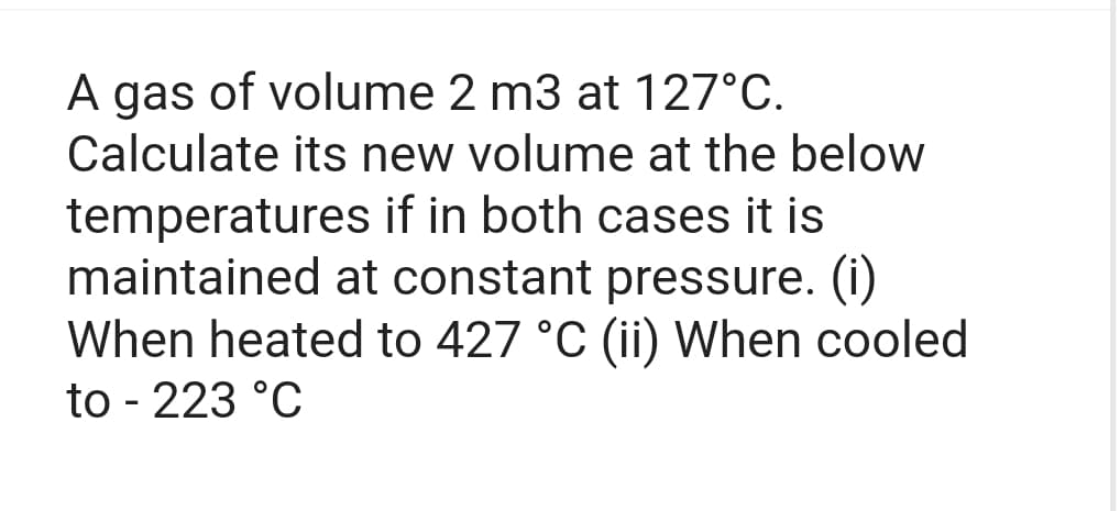 A gas of volume 2 m3 at 127°C.
Calculate its new volume at the below
temperatures if in both cases it is
maintained at constant pressure. (i)
When heated to 427 °C (ii) When cooled
to - 223 °C