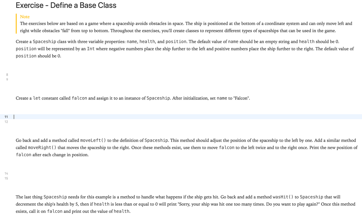 Exercise -
- Define a Base Class
Note
The exercises below are based on a game where a spaceship avoids obstacles in space. The ship is positioned at the bottom of a coordinate system and can only move left and
right while obstacles "fall" from top to bottom. Throughout the exercises, you'll create classes to represent different types of spaceships that can be used in the game.
Create a Spaceship class with three variable properties: name, health, and position. The default value of name should be an empty string and health should be 0.
position will be represented by an Int where negative numbers place the ship further to the left and positive numbers place the ship further to the right. The default value of
position should be 0.
8
9.
Create a let constant called falcon and assign it to an instance of Spaceship. After initialization, set name to "Falcon".
11
12
Go back and add a method called moveLeft() to the definition of Spaceship. This method should adjust the position of the spaceship to the left by one. Add a similar method
called moveRight() that moves the spaceship to the right. Once these methods exist, use them to move falcon to the left twice and to the right once. Print the new position of
falcon after each change in position.
14
15
The last thing Spaceship needs for this example is a method to handle what happens if the ship gets hit. Go back and add a method wasHit() to Spaceship that will
decrement the ship's health by 5, then if health is less than or equal to 0 will print "Sorry, your ship was hit one too many times. Do you want to play again?" Once this method
exists, call it on falcon and print out the value of health.
