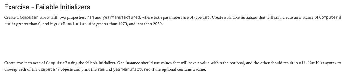 Exercise - Failable Initializers
Create a Computer struct with two properties, ram and yearManufactured, where both parameters are of type Int. Create a failable initializer that will only create an instance of Computer if
ram is greater than 0, and if yearManufactured is greater than 1970, and less than 2020.
Create two instances of Computer? using the failable initializer. One instance should use values that will have a value within the optional, and the other should result in nil. Use if-let syntax to
unwrap each of the Computer? objects and print the ram and yearManufactured if the optional contains a value.
