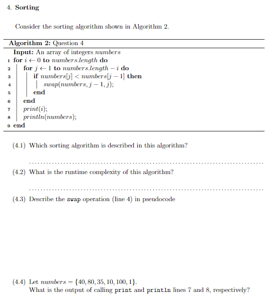 4. Sorting
Consider the sorting algorithm shown in Algorithm 2.
Algorithm 2: Question 4
Input: An array of integers numbers
1 for i ←0 to numbers.length do
2
3
4
5
for j← 1 to numbers.length - i do
if numbers[j] < numbers[j - 1] then
swap(numbers, j - 1,j);
end
6
7
8
9 end
end
print(i);
println(numbers);
(4.1) Which sorting algorithm is described in this algorithm?
(4.2) What is the runtime complexity of this algorithm?
(4.3) Describe the swap operation (line 4) in pseudocode
(4.4) Let numbers = {40, 80, 35, 10, 100, 1}.
What is the output of calling print and println lines 7 and 8, respectively?