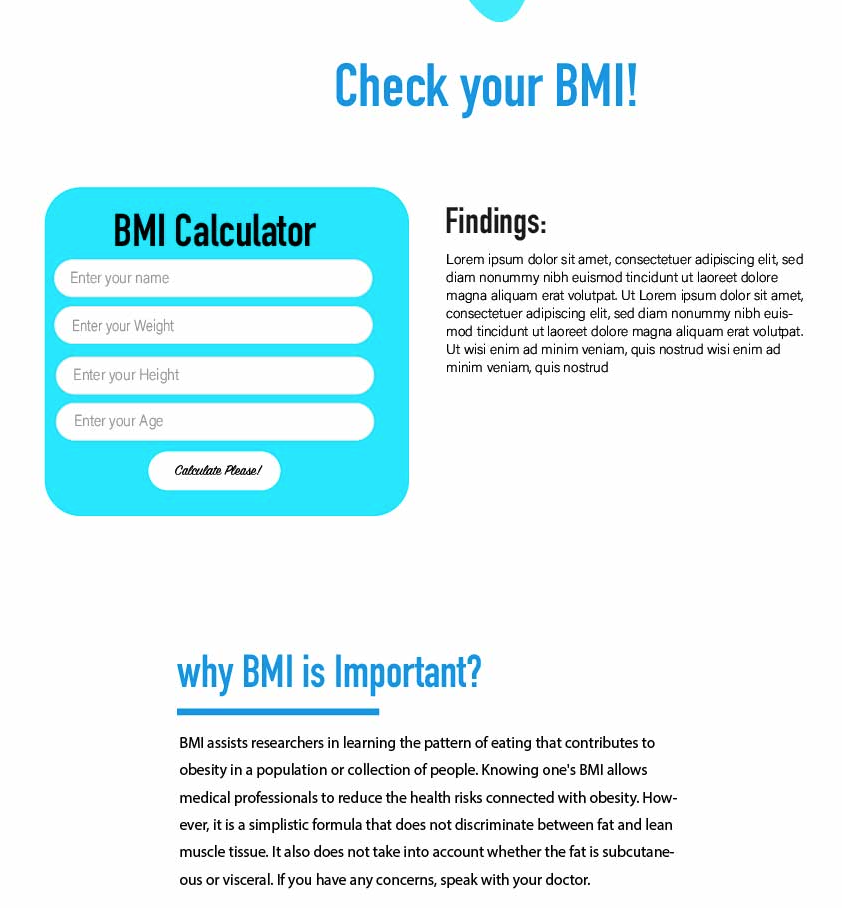 BMI Calculator
Enter your name
Enter your Weight
Enter your Height
Enter your Age
Calculate Please!
Check your BMI!
Findings:
Lorem ipsum dolor sit amet, consectetuer adipiscing elit, sed
diam nonummy nibh euismod tincidunt ut laoreet dolore
magna aliquam erat volutpat. Ut Lorem ipsum dolor sit amet,
consectetuer adipiscing elit, sed diam nonummy nibh euis-
mod tincidunt ut laoreet dolore magna aliquam erat volutpat.
Ut wisi enim ad minim veniam, quis nostrud wisi enim ad
minim veniam, quis nostrud
why BMI is Important?
BMI assists researchers in learning the pattern of eating that contributes to
obesity in a population or collection of people. Knowing one's BMI allows
medical professionals to reduce the health risks connected with obesity. How-
ever, it is a simplistic formula that does not discriminate between fat and lean
muscle tissue. It also does not take into account whether the fat is subcutane-
ous or visceral. If you have any concerns, speak with your doctor.