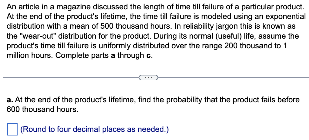 An article in a magazine discussed the length of time till failure of a particular product.
At the end of the product's lifetime, the time till failure is modeled using an exponential
distribution with a mean of 500 thousand hours. In reliability jargon this is known as
the "wear-out" distribution for the product. During its normal (useful) life, assume the
product's time till failure is uniformly distributed over the range 200 thousand to 1
million hours. Complete parts a through c.
a. At the end of the product's lifetime, find the probability that the product fails before
600 thousand hours.
(Round to four decimal places as needed.)