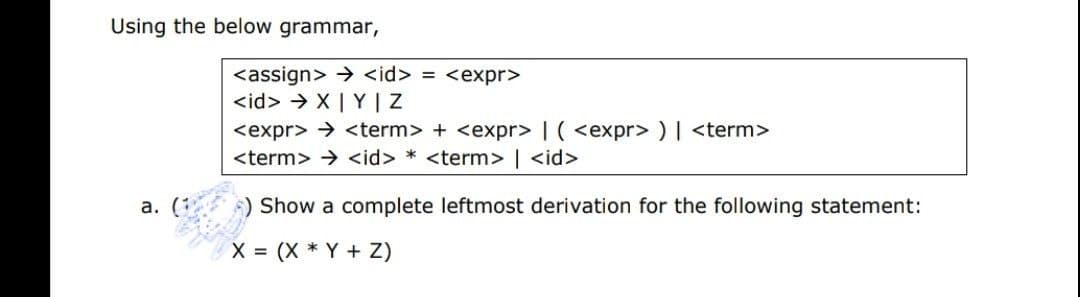 Using the below grammar,
<assign> > <id> = <expr>
<id> > X| Y | Z
<expr> → <term> + <expr> | ( <expr> ) | <term>
<term> > <id> * <term> | <id>
а. (:
) Show a complete leftmost derivation for the following statement:
X = (X * Y + Z)
