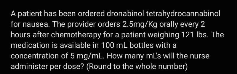 A patient has been ordered dronabinol tetrahydrocannabinol
for nausea. The provider orders 2.5mg/kg orally every 2
hours after chemotherapy for a patient weighing 121 lbs. The
medication is available in 100 mL bottles with a
concentration of 5 mg/mL. How many ml's will the nurse
administer per dose? (Round to the whole number)