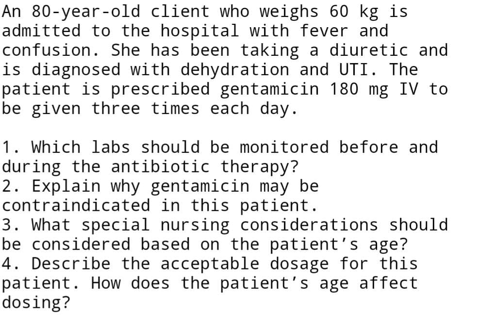 An 80-year-old client who weighs 60 kg is
admitted to the hospital with fever and
confusion. She has been taking a diuretic and
is diagnosed with dehydration and UTI. The
patient is prescribed gentamicin 180 mg IV to
be given three times each day.
1. Which labs should be monitored before and
during the antibiotic therapy?
2. Explain why gentamicin may be
contraindicated in this patient.
3. What special nursing considerations should
be considered based on the patient's age?
4. Describe the acceptable dosage for this
patient. How does the patient's age affect
dosing?