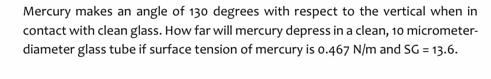 Mercury makes an angle of 130 degrees with respect to the vertical when in
contact with clean glass. How far will mercury depress in a clean, 10 micrometer-
diameter glass tube if surface tension of mercury is 0.467 N/m and SG = 13.6.