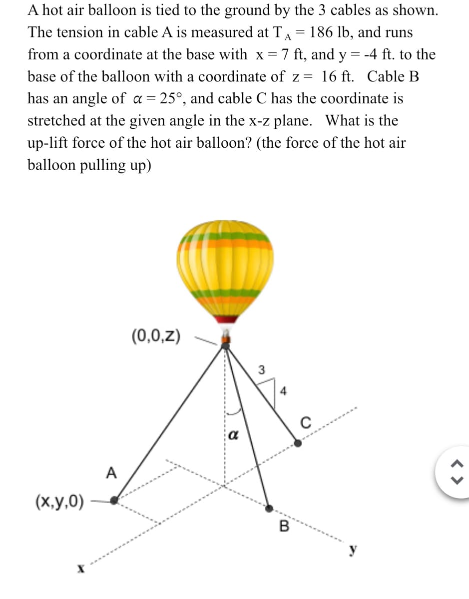 A hot air balloon is tied to the ground by the 3 cables as shown.
The tension in cable A is measured at TA 186 lb, and runs
from a coordinate at the base with x = 7 ft, and y = -4 ft. to the
base of the balloon with a coordinate of z = 16 ft. Cable B
has an angle of α = 25°, and cable C has the coordinate is
stretched at the given angle in the x-z plane. What is the
up-lift force of the hot air balloon? (the force of the hot air
balloon pulling up)
(x,y,0)
A
(0,0,z)
3
4
B
с
< >