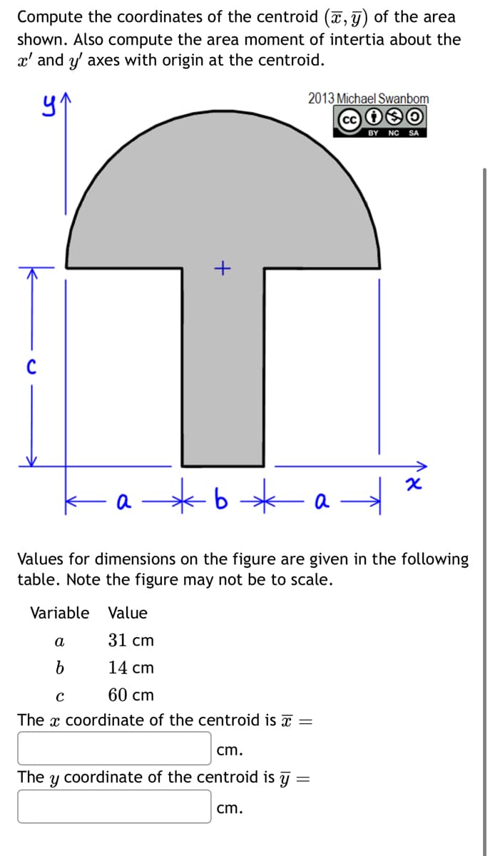 Compute the coordinates of the centroid (x, y) of the area
shown. Also compute the area moment of intertia about the
x' and y' axes with origin at the centroid.
ур
2013 Michael Swanbom
+
b*
BY NC SA
x
Values for dimensions on the figure are given in the following
table. Note the figure may not be to scale.
Variable Value
a
31 cm
b
14 cm
с
60 cm
The x coordinate of the centroid is =
The
cm.
y coordinate of the centroid is y
cm.
=