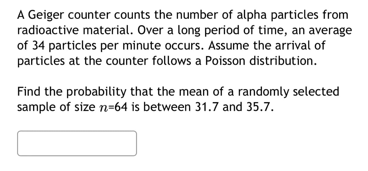 A Geiger counter counts the number of alpha particles from
radioactive material. Over a long period of time, an average
of 34 particles per minute occurs. Assume the arrival of
particles at the counter follows a Poisson distribution.
Find the probability that the mean of a randomly selected
sample of size n-64 is between 31.7 and 35.7.