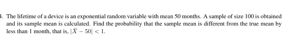 4. The lifetime of a device is an exponential random variable with mean 50 months. A sample of size 100 is obtained
and its sample mean is calculated. Find the probability that the sample mean is different from the true mean by
less than 1 month, that is, X - 50| < 1.