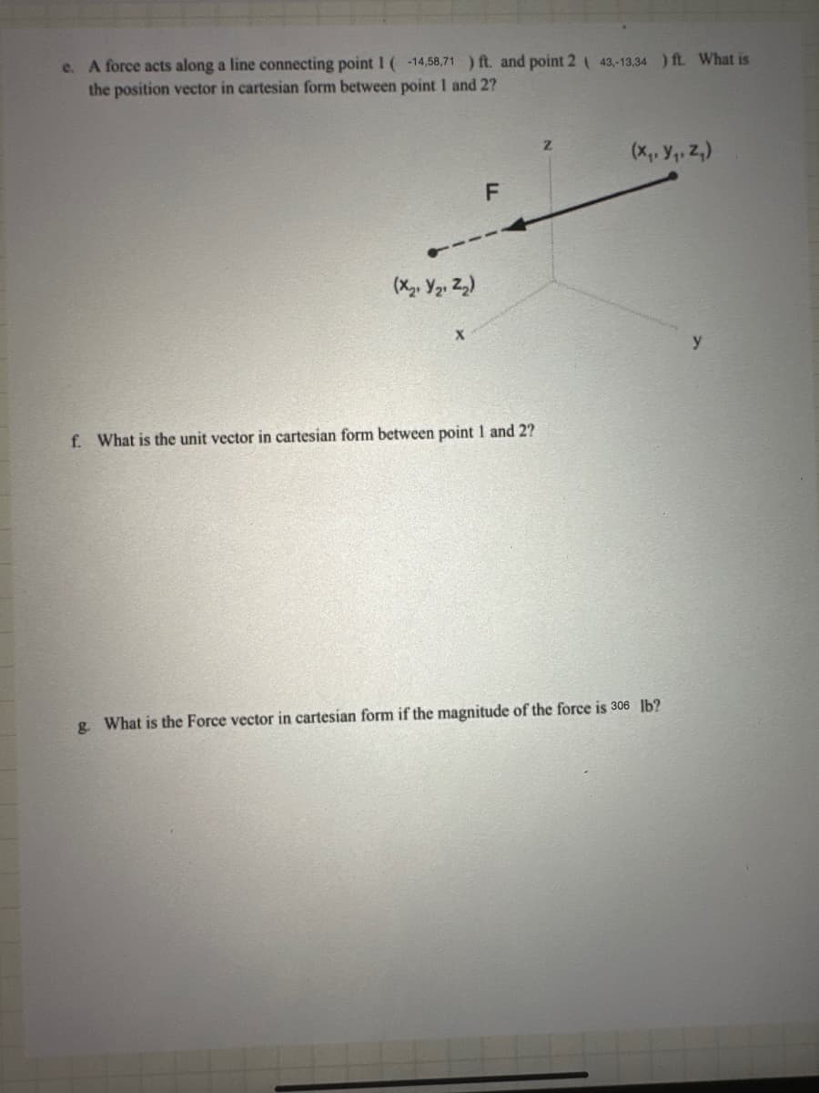 e. A force acts along a line connecting point 1 ( -14,58,71 ) ft. and point 243,-13,34 ) ft. What is
the position vector in cartesian form between point 1 and 2?
(X2 Y21 Z₂)
X
F
f. What is the unit vector in cartesian form between point 1 and 2?
Z
(x, y, z)
g. What is the Force vector in cartesian form if the magnitude of the force is 306 lb?
y