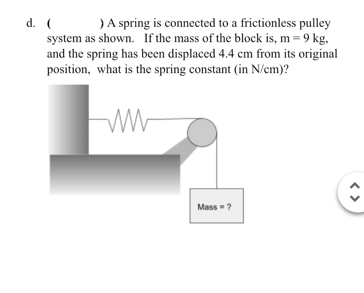 d. (
) A spring is connected to a frictionless pulley
system as shown. If the mass of the block is, m = 9 kg,
and the spring has been displaced 4.4 cm from its original
position, what is the spring constant (in N/cm)?
Fww
Mass =?
< >