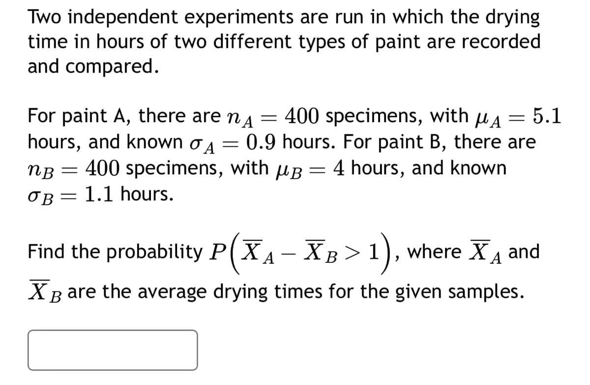 Two independent experiments are run in which the drying
time in hours of two different types of paint are recorded
and compared.
=
For paint A, there are nÃ
hours, and known A
=
400 specimens, with A = 5.1
0.9 hours. For paint B, there are
nB = 400 specimens, with B = 4 hours, and known
OB= 1.1 hours.
Find the probability PXA-XB> 1), where X₁ and
XB are the average drying times for the given samples.