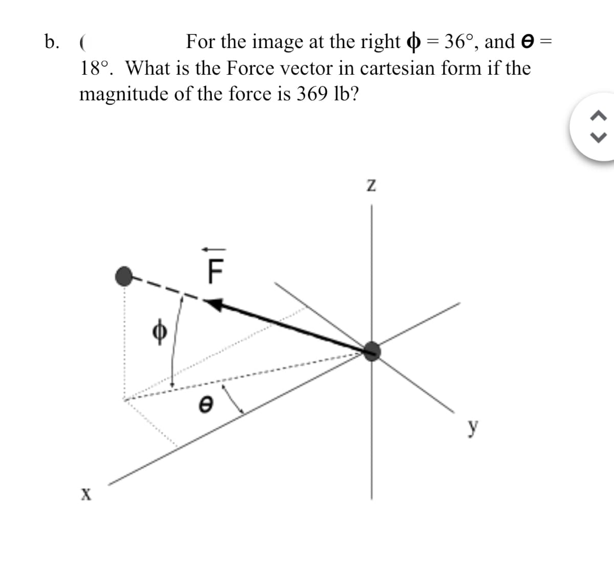 X
b. (
18°. What is the Force vector in cartesian form if the
magnitude of the force is 369 lb?
For the image at the right = 36°, and ✪
Z
Ꮎ
y
< >