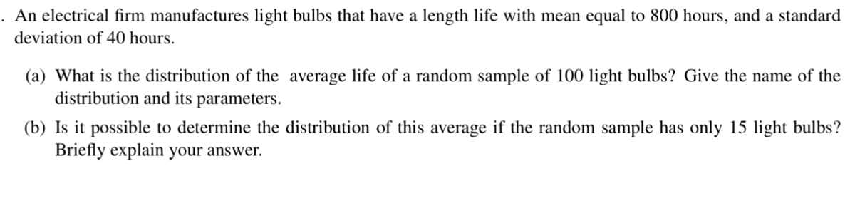 An electrical firm manufactures light bulbs that have a length life with mean equal to 800 hours, and a standard
deviation of 40 hours.
(a) What is the distribution of the average life of a random sample of 100 light bulbs? Give the name of the
distribution and its parameters.
(b) Is it possible to determine the distribution of this average if the random sample has only 15 light bulbs?
Briefly explain your answer.