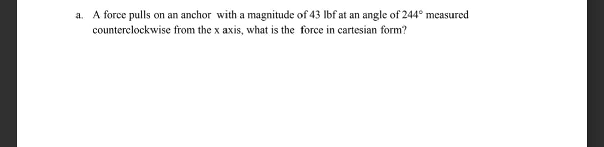 a.
A force pulls on an anchor with a magnitude of 43 lbf at an angle of 244° measured
counterclockwise from the x axis, what is the force in cartesian form?