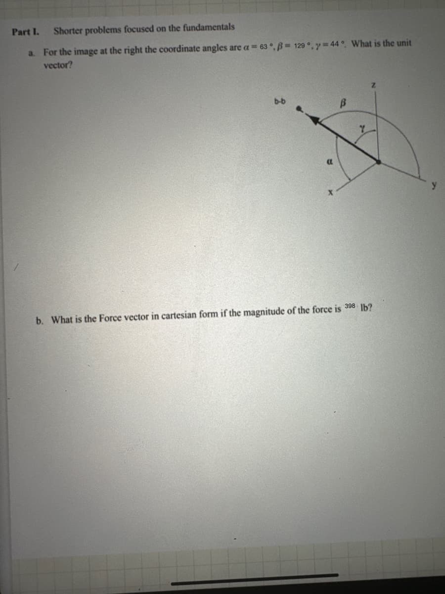 Part I. Shorter problems focused on the fundamentals
a. For the image at the right the coordinate angles are a = 63°, ẞ= 129°, y=44°. What is the unit
vector?
b-b
Y
a
b. What is the Force vector in cartesian form if the magnitude of the force is 3 lb?
y