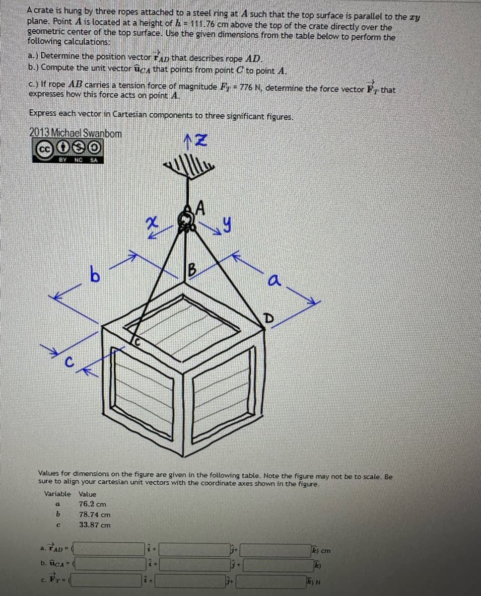 A crate is hung by three ropes attached to a steel ring at A such that the top surface is parallel to the zy
plane. Point A is located at a height of h = 111.76 cm above the top of the crate directly over the
geometric center of the top surface. Use the given dimensions from the table below to perform the
following calculations:
a.) Determine the position vector TAD that describes rope AD.
b.) Compute the unit vector to that points from point C to point A.
c.) If rope AB carries a tension force of magnitude P= 776 N, determine the force vector F that
expresses how this force acts on point A.
Express each vector in Cartesian components to three significant figures.
2013 Michael Swanbom
BY NC SA
с
b
a. FAD =
b. cA= (
Fr= (
Values for dimensions on the figure are given in the following table. Note the figure may not be to scale. Be
sure to align your cartesian unit vectors with the coordinate axes shown in the figure.
Variable
a
b
Value
76.2 cm
78.74 cm
33.87 cm
i +
B
+
a
k) cm
k)
e) N