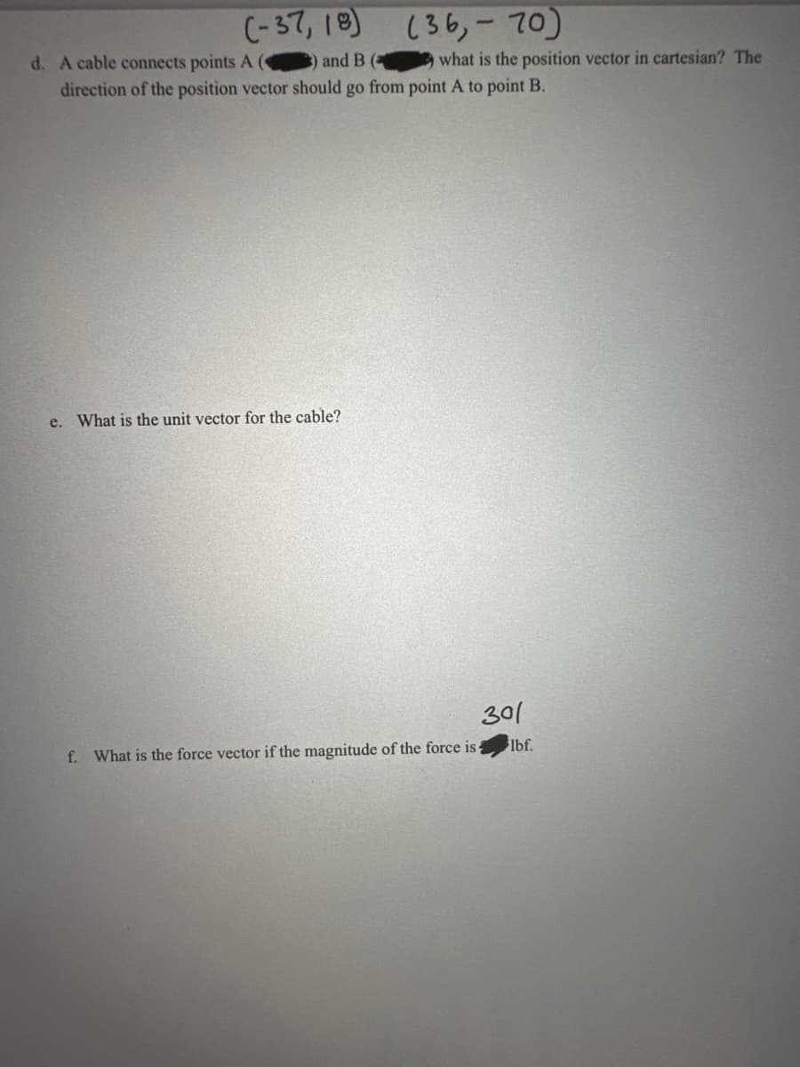 (-37,18)
d. A cable connects points A (C
and B (
(36,-70)
what is the position vector in cartesian? The
direction of the position vector should go from point A to point B.
e. What is the unit vector for the cable?
301
f. What is the force vector if the magnitude of the force is
lbf.