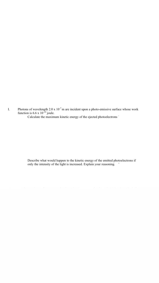 I.
of wavelength 2.0 x 10"m are
upon a photo-emissive surface
work
function is 6.6 x 1019 joule.
Calculate the maximum kinetic energy of the ejected photoelectrons'
Describe what would happen to the kinetic energy of the emitted photoelectrons if
only the intensity of the light is increased. Explain your reasoning.
