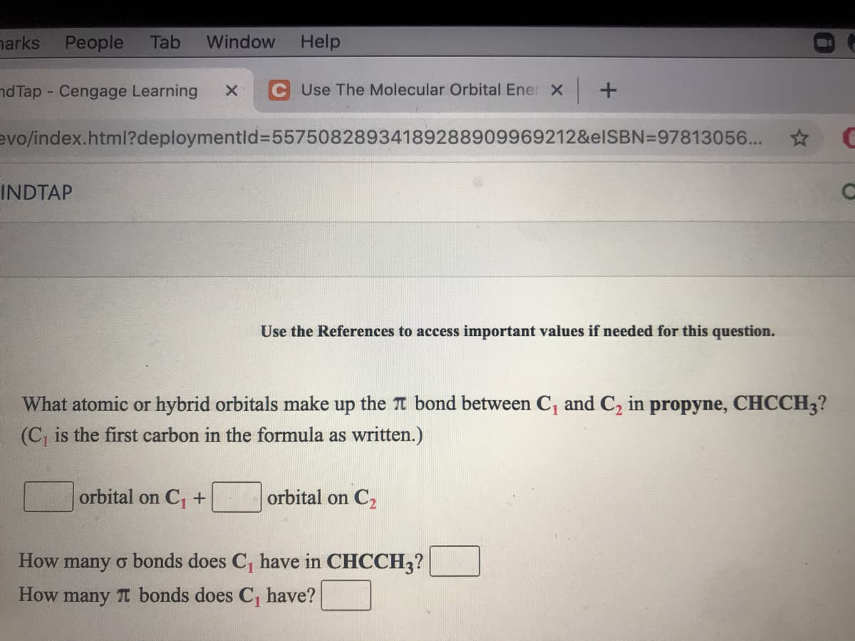 harks People
Tab
Window
Help
nd Tap Cengage Learning
Use The Molecular OrbitalEne: X +
evo/index.html?deploymentld%3D55750828934189288909969212&elSBN=97813056...
INDTAP
Use the References to access important values if needed for this question.
What atomic or hybrid orbitals make up the T bond between C, and C, in propyne, CHCCH3?
(C, is the first carbon in the formula as written.)
orbital on C+
orbital on C2
How
many o bonds does C, have in CHCCH3?
How many TI bonds does C, have?
