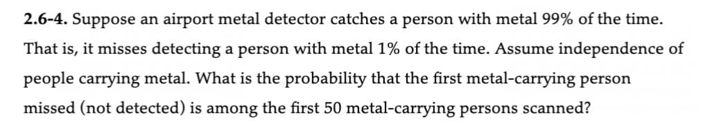 2.6-4. Suppose an airport metal detector catches a person with metal 99% of the time.
That is, it misses detecting a person with metal 1% of the time. Assume independence of
people carrying metal. What is the probability that the first metal-carrying person
missed (not detected) is among the first 50 metal-carrying persons scanned?