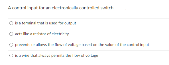 A control input for an electronically controlled switch
O is a terminal that is used for output
acts like a resistor of electricity
prevents or allows the flow of voltage based on the value of the control input
O is a wire that always permits the flow of voltage