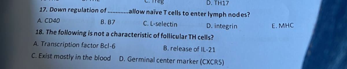 D. TH17
17. Down regulation of ..............allow naïve T cells to enter lymph nodes?
A. CD40
B. B7
C. L-selectin
18. The following is not a characteristic of follicular TH cells?
A. Transcription factor Bcl-6
C. Exist mostly in the blood
D. integrin
B. release of IL-21
D. Germinal center marker (CXCR5)
E. MHC