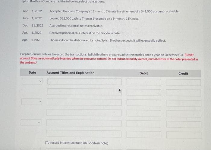 Splish Brothers Company had the following select transactions.
Apr. 1,2022
July 1, 2022
Dec. 31.2022
Accepted Goodwin Company's 12-month, 6% note in settlement of a $41,000 account receivable.
Loaned $22,000 cash to Thomas Slocombe on a 9-month, 11% note.
Accrued interest on all notes receivable.
Apr. 1.2023
Received principal plus interest on the Goodwin note.
Apr. 1.2023 Thomas Slocombe dishonored its note; Splish Brothers expects it will eventually collect.
Prepare journal entries to record the transactions. Splish Brothers prepares adjusting entries once a year on December 31. (Credit
account titles are automatically indented when the amount is entered. Do not indent manually. Record journal entries in the order presented in
the problem.)
Date
>
Account Titles and Explanation
(To record interest accrued on Goodwin note)
Debit
Credit