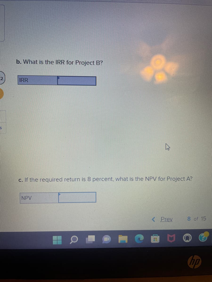 -2
S
b. What is the IRR for Project B?
IRR
c. If the required return is 8 percent, what is the NPV for Project A?
NPV
E
< Prev
HIH
8 of 15
hp