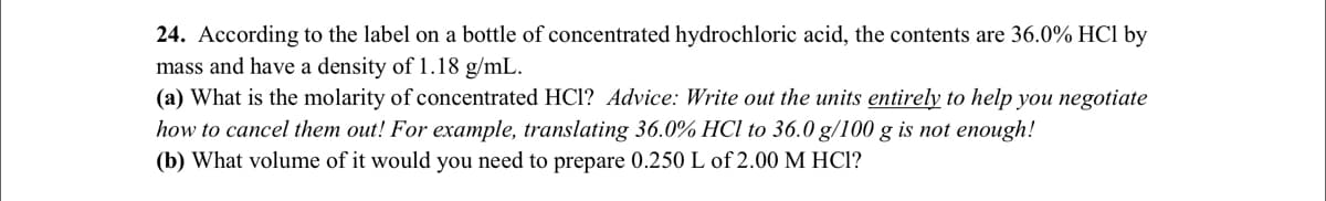24. According to the label on a bottle of concentrated hydrochloric acid, the contents are 36.0% HCl by
mass and have a density of 1.18 g/mL.
(a) What is the molarity of concentrated HCl? Advice: Write out the units entirely to help you negotiate
how to cancel them out! For example, translating 36.0% HCl to 36.0 g/100 g is not enough!
(b) What volume of it would you need to prepare 0.250 L of 2.00 M HCI?