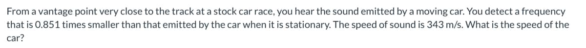 From a vantage point very close to the track at a stock car race, you hear the sound emitted by a moving car. You detect a frequency
that is 0.851 times smaller than that emitted by the car when it is stationary. The speed of sound is 343 m/s. What is the speed of the
car?

