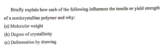 Briefly explain how each of the following influences the tensile or yield strength
of a semicrystalline polymer and why:
(a) Molecular weight
(b) Degree of crystallinity
(c) Deformation by drawing
