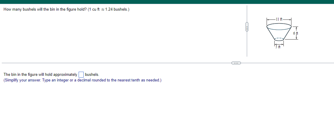 How many bushels will the bin in the figure hold? (1 cu ft ≈ 1.24 bushels.)
The bin in the figure will hold approximately bushels.
(Simplify your answer. Type an integer or a decimal rounded to the nearest tenth as needed.)
11 ft.
5 ft
6 f