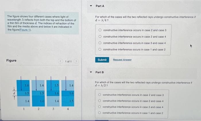 The figure shows four different cases where light of
wavelength A reflects from both the top and the bottom of
a thin film of thickness d. The indices of refraction of the
film and the media above and below it are indicated in
the figure(Figure 1).
Figure
1.6
1
1.5
1.4
1.4
1.5
1.6
1.5
1.6
1.4
2 3
1 of 1
4
1.4
1.6
1.5
Y
Part A
For which of the cases will the two reflected rays undergo constructive interference if
d=X/4?
constructive interference occurs in case 2 and case 3
O constructive interference occurs in case 2 and case 4
constructive interference occurs in case 3 and case 4
constructive interference occurs in case 1 and case 2
Submit
Part B
Request Answer
For which of the cases will the two reflected rays undergo constructive interference if
d=λ/2?
O constructive interference occurs in case 2 and case 3
O constructive interference occurs in case 2 and case 4
O constructive interference occurs in case 3 and case 4
constructive interference occurs in case 1 and case 2