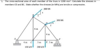 I The cross-sectional area of each member of the truss is 1200 mm". Calculate the stresses in
members CD and BC. State whether the stresses (in MPa) are tensile or compressive.
300 kN
300 kN
6m
4 m
4 m C
3m
E 3m
100 kN
200 KN
