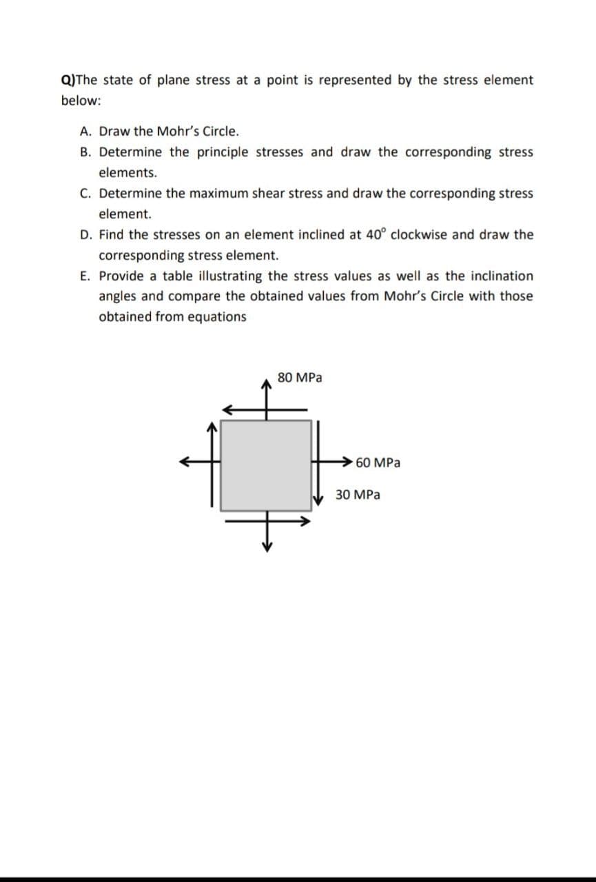 Q)The state of plane stress at a point is represented by the stress element
below:
A. Draw the Mohr's Circle.
B. Determine the principle stresses and draw the corresponding stress
elements.
C. Determine the maximum shear stress and draw the corresponding stress
element.
D. Find the stresses on an element inclined at 40° clockwise and draw the
corresponding stress element.
E. Provide a table illustrating the stress values as well as the inclination
angles and compare the obtained values from Mohr's Circle with those
obtained from equations
80 MPa
>60 MPa
30 MPa
